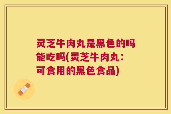 灵芝牛肉丸是黑色的吗能吃吗(灵芝牛肉丸：可食用的黑色食品)