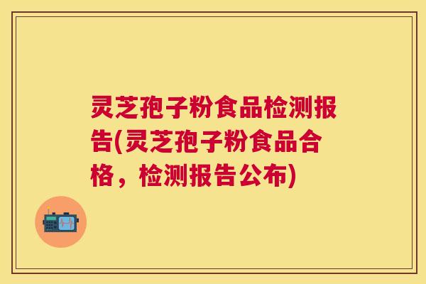 灵芝孢子粉食品检测报告(灵芝孢子粉食品合格，检测报告公布)
