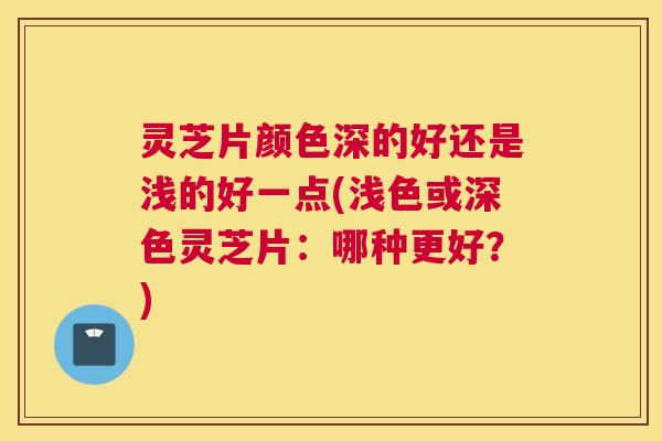 灵芝片颜色深的好还是浅的好一点(浅色或深色灵芝片：哪种更好？)