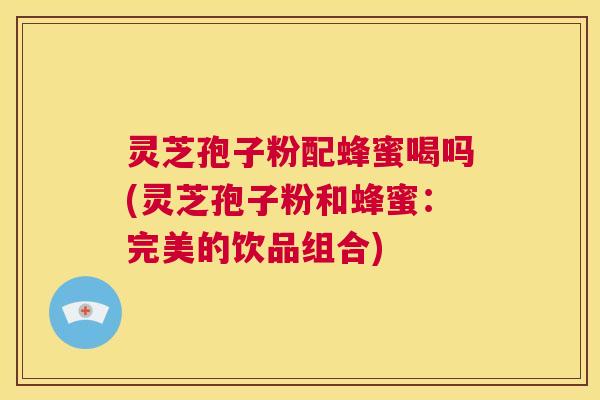 灵芝孢子粉配蜂蜜喝吗(灵芝孢子粉和蜂蜜：完美的饮品组合)