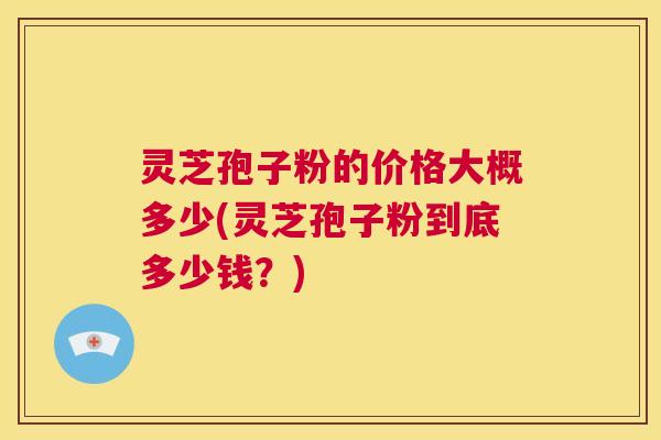 灵芝孢子粉的价格大概多少(灵芝孢子粉到底多少钱？)