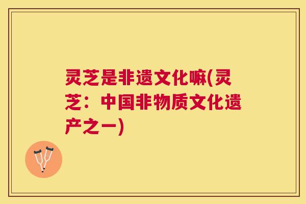 灵芝是非遗文化嘛(灵芝：中国非物质文化遗产之一)