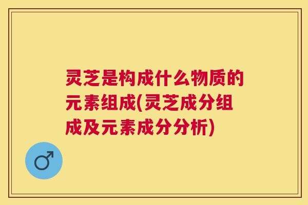 灵芝是构成什么物质的元素组成(灵芝成分组成及元素成分分析)
