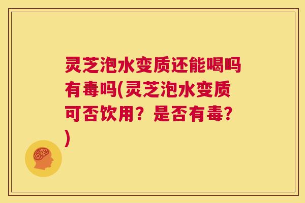 灵芝泡水变质还能喝吗有毒吗(灵芝泡水变质可否饮用？是否有毒？)