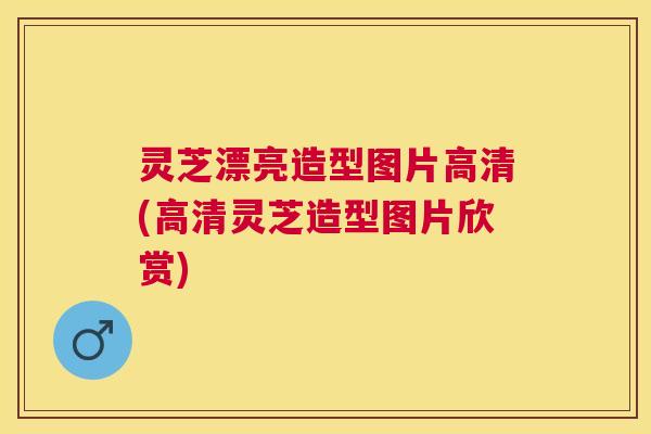 灵芝漂亮造型图片高清(高清灵芝造型图片欣赏)