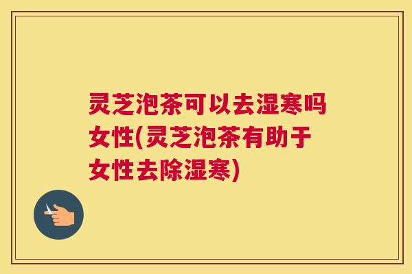 灵芝泡茶可以去湿寒吗女性(灵芝泡茶有助于女性去除湿寒)