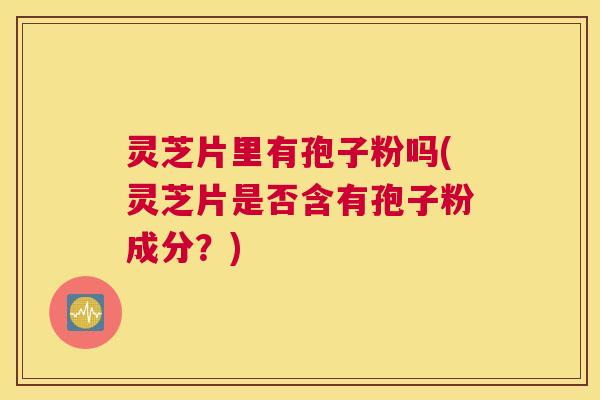 灵芝片里有孢子粉吗(灵芝片是否含有孢子粉成分？)