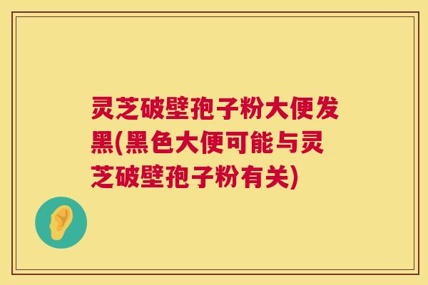灵芝破壁孢子粉大便发黑(黑色大便可能与灵芝破壁孢子粉有关)