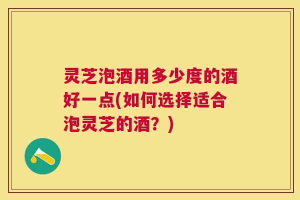 灵芝泡酒用多少度的酒好一点(如何选择适合泡灵芝的酒？)