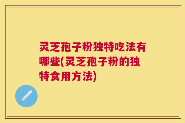 灵芝孢子粉独特吃法有哪些(灵芝孢子粉的独特食用方法)
