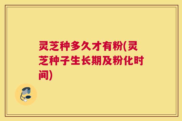 灵芝种多久才有粉(灵芝种子生长期及粉化时间)