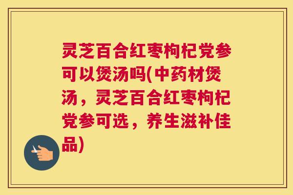 灵芝百合红枣枸杞党参可以煲汤吗(中药材煲汤，灵芝百合红枣枸杞党参可选，养生滋补佳品)