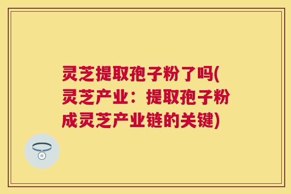 灵芝提取孢子粉了吗(灵芝产业：提取孢子粉成灵芝产业链的关键)