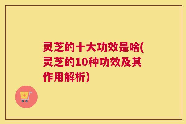 灵芝的十大功效是啥(灵芝的10种功效及其作用解析)