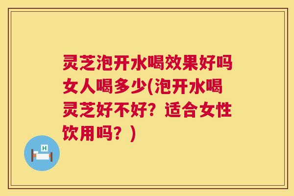 灵芝泡开水喝效果好吗女人喝多少(泡开水喝灵芝好不好？适合女性饮用吗？)