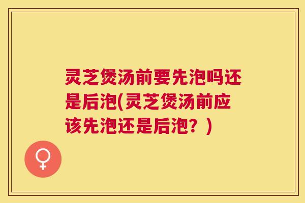 灵芝煲汤前要先泡吗还是后泡(灵芝煲汤前应该先泡还是后泡？)