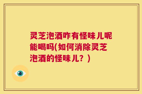 灵芝泡酒咋有怪味儿呢能喝吗(如何消除灵芝泡酒的怪味儿？)