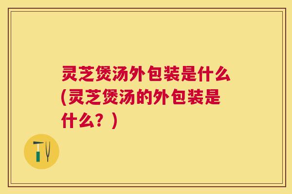 灵芝煲汤外包装是什么(灵芝煲汤的外包装是什么？)