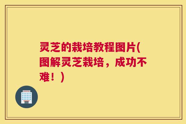 灵芝的栽培教程图片(图解灵芝栽培，成功不难！)