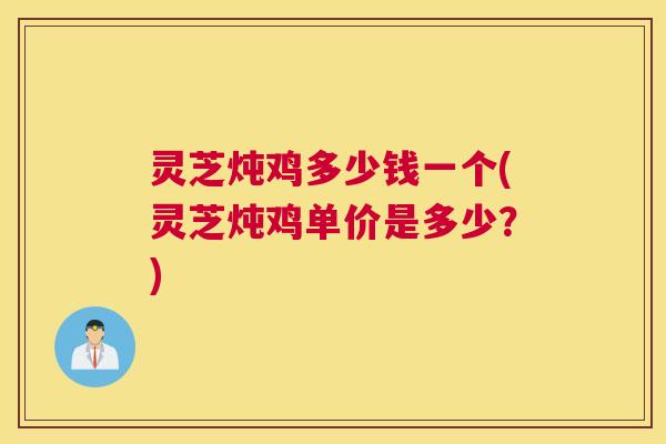 灵芝炖鸡多少钱一个(灵芝炖鸡单价是多少？)