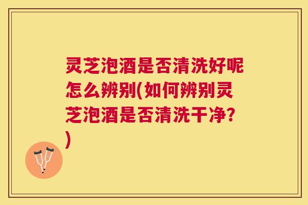 灵芝泡酒是否清洗好呢怎么辨别(如何辨别灵芝泡酒是否清洗干净？)