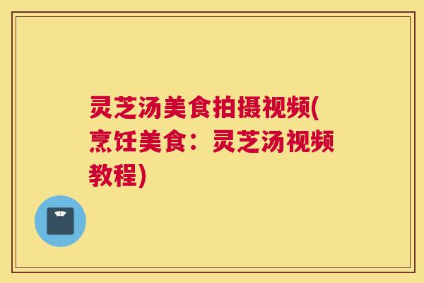 灵芝汤美食拍摄视频(烹饪美食：灵芝汤视频教程)