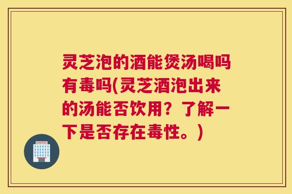 灵芝泡的酒能煲汤喝吗有毒吗(灵芝酒泡出来的汤能否饮用？了解一下是否存在毒性。)