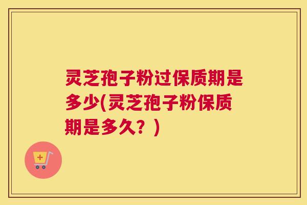 灵芝孢子粉过保质期是多少(灵芝孢子粉保质期是多久？)