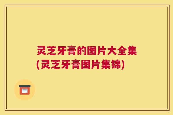 灵芝牙膏的图片大全集(灵芝牙膏图片集锦)