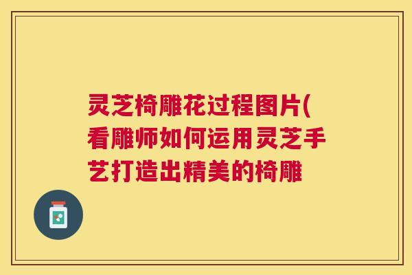 灵芝椅雕花过程图片(看雕师如何运用灵芝手艺打造出精美的椅雕