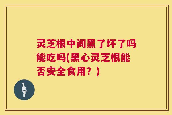 灵芝根中间黑了坏了吗能吃吗(黑心灵芝根能否安全食用？)