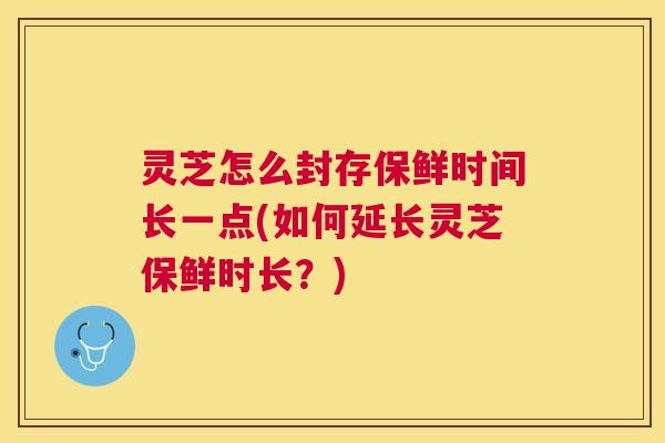 灵芝怎么封存保鲜时间长一点(如何延长灵芝保鲜时长？)