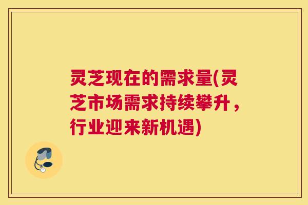 灵芝现在的需求量(灵芝市场需求持续攀升，行业迎来新机遇)