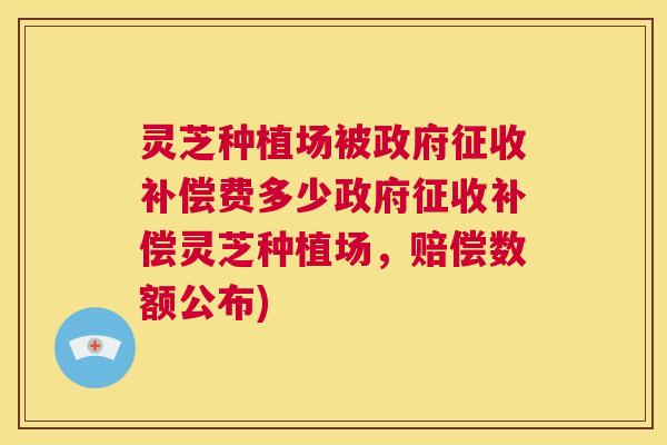 灵芝种植场被政府征收补偿费多少政府征收补偿灵芝种植场，赔偿数额公布)