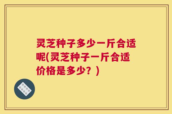 灵芝种子多少一斤合适呢(灵芝种子一斤合适价格是多少？)