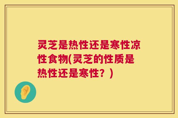 灵芝是热性还是寒性凉性食物(灵芝的性质是热性还是寒性？)
