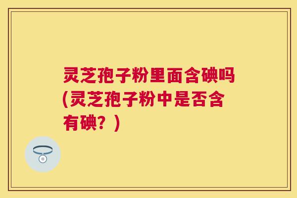 灵芝孢子粉里面含碘吗(灵芝孢子粉中是否含有碘？)