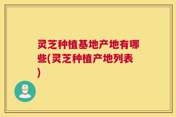 灵芝种植基地产地有哪些(灵芝种植产地列表)