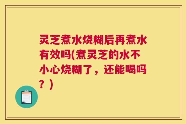 灵芝煮水烧糊后再煮水有效吗(煮灵芝的水不小心烧糊了，还能喝吗？)