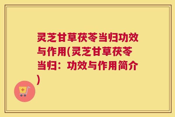 灵芝甘草茯苓当归功效与作用(灵芝甘草茯苓当归：功效与作用简介)