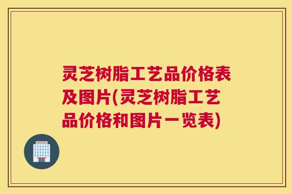 灵芝树脂工艺品价格表及图片(灵芝树脂工艺品价格和图片一览表)
