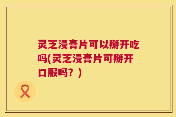 灵芝浸膏片可以掰开吃吗(灵芝浸膏片可掰开口服吗？)
