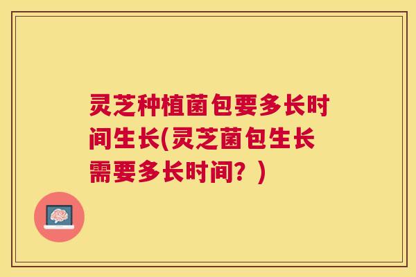 灵芝种植菌包要多长时间生长(灵芝菌包生长需要多长时间？)