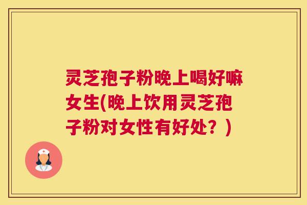灵芝孢子粉晚上喝好嘛女生(晚上饮用灵芝孢子粉对女性有好处？)