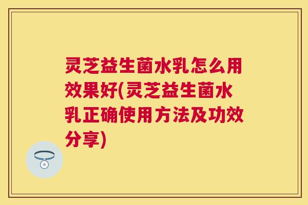 灵芝益生菌水乳怎么用效果好(灵芝益生菌水乳正确使用方法及功效分享)