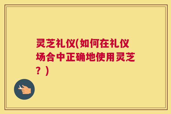 灵芝礼仪(如何在礼仪场合中正确地使用灵芝？)