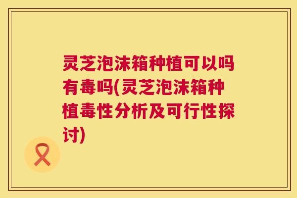 灵芝泡沫箱种植可以吗有毒吗(灵芝泡沫箱种植毒性分析及可行性探讨)