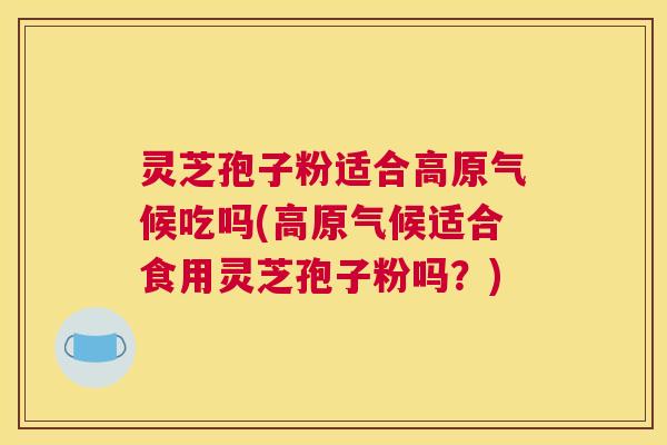灵芝孢子粉适合高原气候吃吗(高原气候适合食用灵芝孢子粉吗？)