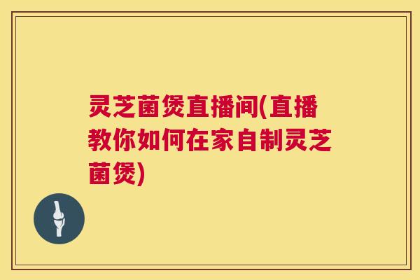 灵芝菌煲直播间(直播教你如何在家自制灵芝菌煲)