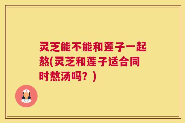 灵芝能不能和莲子一起熬(灵芝和莲子适合同时熬汤吗?) 灵芝能不能和莲子一起熬(灵芝和莲子适合同时熬汤吗?)